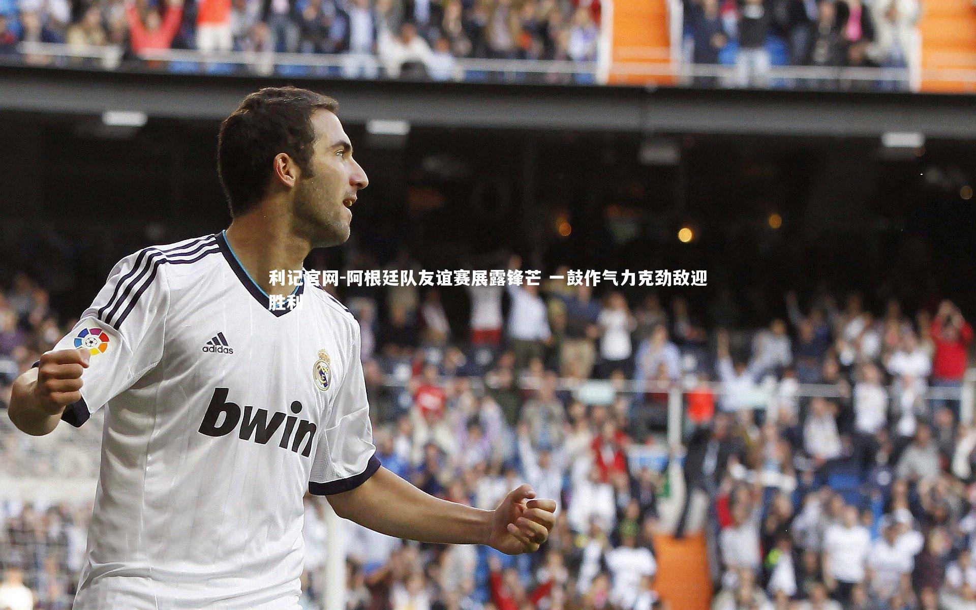 利记官网-阿根廷队友谊赛展露锋芒 一鼓作气力克劲敌迎胜利